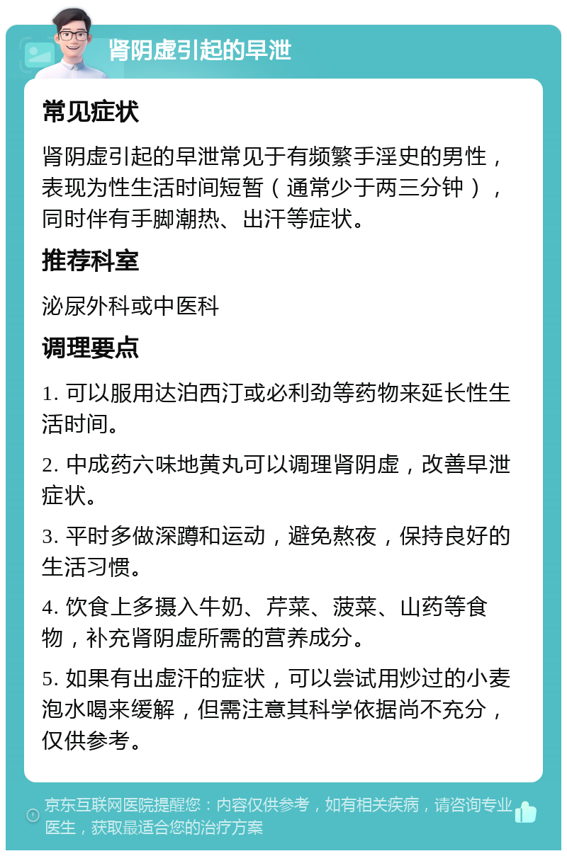 肾阴虚引起的早泄 常见症状 肾阴虚引起的早泄常见于有频繁手淫史的男性，表现为性生活时间短暂（通常少于两三分钟），同时伴有手脚潮热、出汗等症状。 推荐科室 泌尿外科或中医科 调理要点 1. 可以服用达泊西汀或必利劲等药物来延长性生活时间。 2. 中成药六味地黄丸可以调理肾阴虚，改善早泄症状。 3. 平时多做深蹲和运动，避免熬夜，保持良好的生活习惯。 4. 饮食上多摄入牛奶、芹菜、菠菜、山药等食物，补充肾阴虚所需的营养成分。 5. 如果有出虚汗的症状，可以尝试用炒过的小麦泡水喝来缓解，但需注意其科学依据尚不充分，仅供参考。