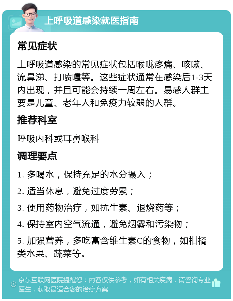 上呼吸道感染就医指南 常见症状 上呼吸道感染的常见症状包括喉咙疼痛、咳嗽、流鼻涕、打喷嚏等。这些症状通常在感染后1-3天内出现，并且可能会持续一周左右。易感人群主要是儿童、老年人和免疫力较弱的人群。 推荐科室 呼吸内科或耳鼻喉科 调理要点 1. 多喝水，保持充足的水分摄入； 2. 适当休息，避免过度劳累； 3. 使用药物治疗，如抗生素、退烧药等； 4. 保持室内空气流通，避免烟雾和污染物； 5. 加强营养，多吃富含维生素C的食物，如柑橘类水果、蔬菜等。