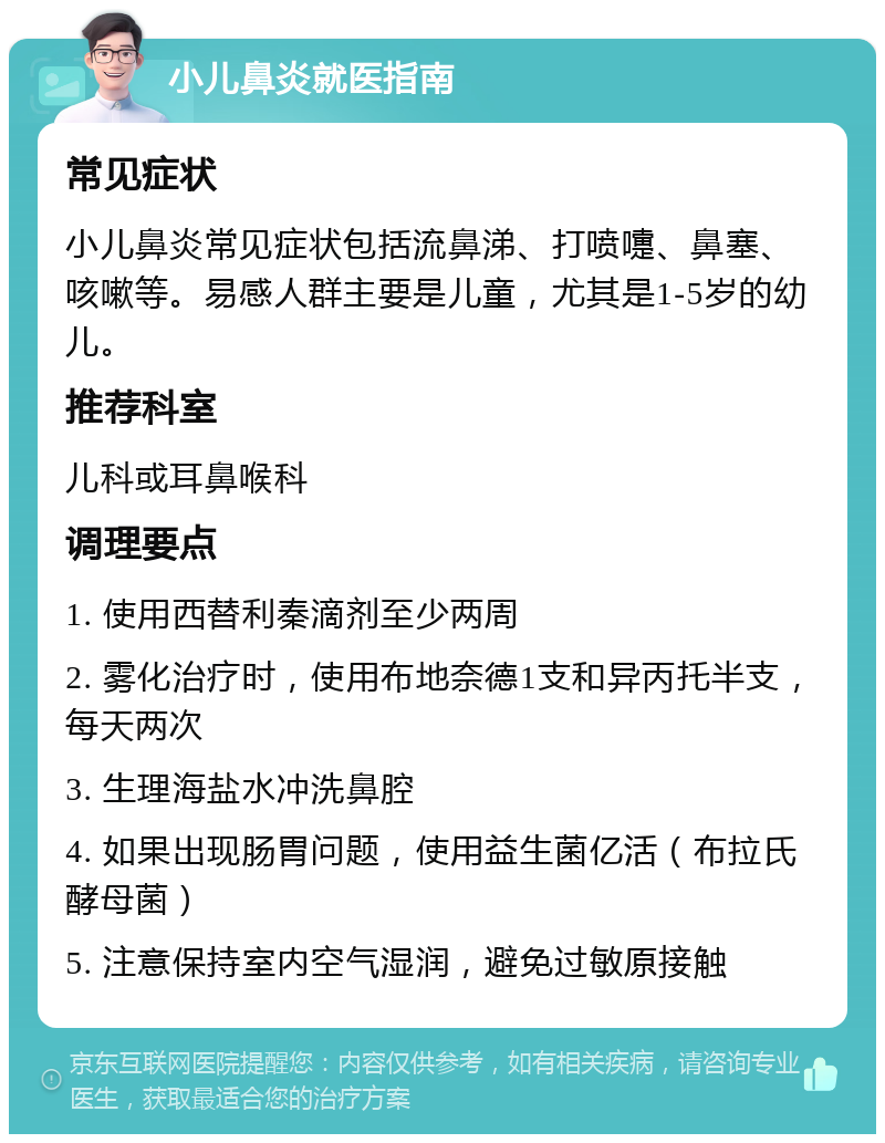 小儿鼻炎就医指南 常见症状 小儿鼻炎常见症状包括流鼻涕、打喷嚏、鼻塞、咳嗽等。易感人群主要是儿童，尤其是1-5岁的幼儿。 推荐科室 儿科或耳鼻喉科 调理要点 1. 使用西替利秦滴剂至少两周 2. 雾化治疗时，使用布地奈德1支和异丙托半支，每天两次 3. 生理海盐水冲洗鼻腔 4. 如果出现肠胃问题，使用益生菌亿活（布拉氏酵母菌） 5. 注意保持室内空气湿润，避免过敏原接触