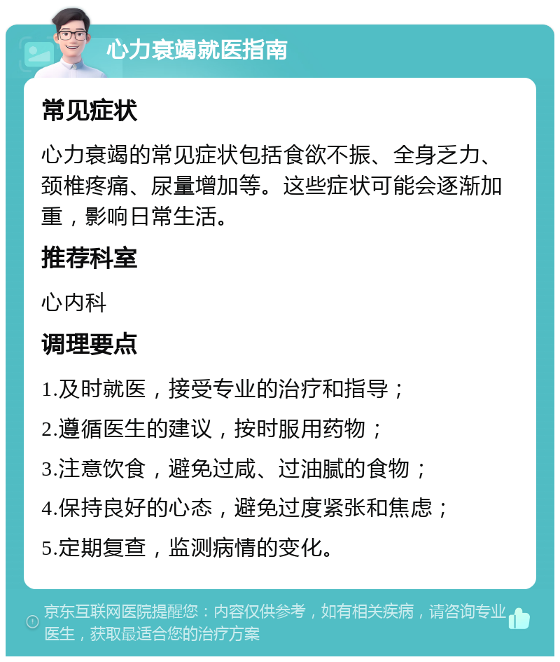 心力衰竭就医指南 常见症状 心力衰竭的常见症状包括食欲不振、全身乏力、颈椎疼痛、尿量增加等。这些症状可能会逐渐加重，影响日常生活。 推荐科室 心内科 调理要点 1.及时就医，接受专业的治疗和指导； 2.遵循医生的建议，按时服用药物； 3.注意饮食，避免过咸、过油腻的食物； 4.保持良好的心态，避免过度紧张和焦虑； 5.定期复查，监测病情的变化。