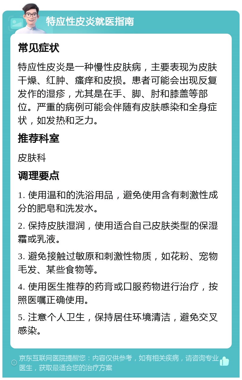 特应性皮炎就医指南 常见症状 特应性皮炎是一种慢性皮肤病，主要表现为皮肤干燥、红肿、瘙痒和皮损。患者可能会出现反复发作的湿疹，尤其是在手、脚、肘和膝盖等部位。严重的病例可能会伴随有皮肤感染和全身症状，如发热和乏力。 推荐科室 皮肤科 调理要点 1. 使用温和的洗浴用品，避免使用含有刺激性成分的肥皂和洗发水。 2. 保持皮肤湿润，使用适合自己皮肤类型的保湿霜或乳液。 3. 避免接触过敏原和刺激性物质，如花粉、宠物毛发、某些食物等。 4. 使用医生推荐的药膏或口服药物进行治疗，按照医嘱正确使用。 5. 注意个人卫生，保持居住环境清洁，避免交叉感染。