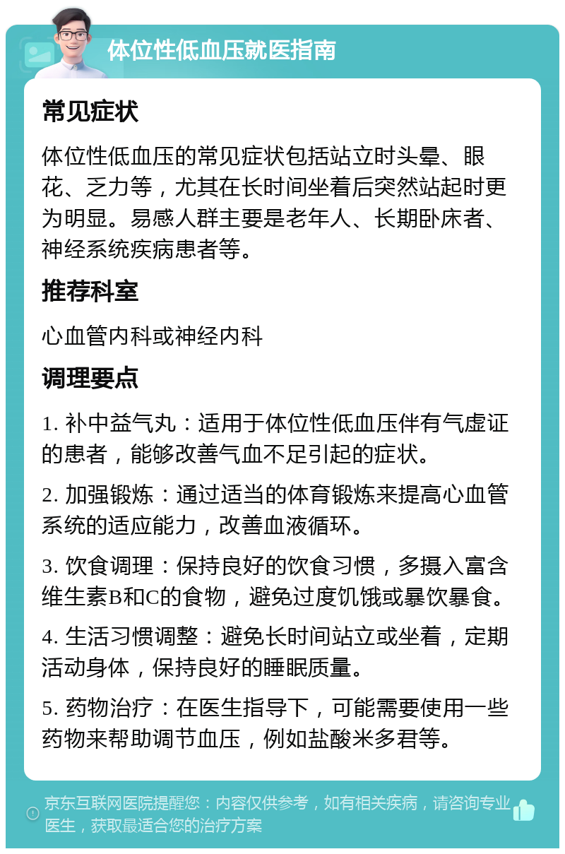 体位性低血压就医指南 常见症状 体位性低血压的常见症状包括站立时头晕、眼花、乏力等，尤其在长时间坐着后突然站起时更为明显。易感人群主要是老年人、长期卧床者、神经系统疾病患者等。 推荐科室 心血管内科或神经内科 调理要点 1. 补中益气丸：适用于体位性低血压伴有气虚证的患者，能够改善气血不足引起的症状。 2. 加强锻炼：通过适当的体育锻炼来提高心血管系统的适应能力，改善血液循环。 3. 饮食调理：保持良好的饮食习惯，多摄入富含维生素B和C的食物，避免过度饥饿或暴饮暴食。 4. 生活习惯调整：避免长时间站立或坐着，定期活动身体，保持良好的睡眠质量。 5. 药物治疗：在医生指导下，可能需要使用一些药物来帮助调节血压，例如盐酸米多君等。