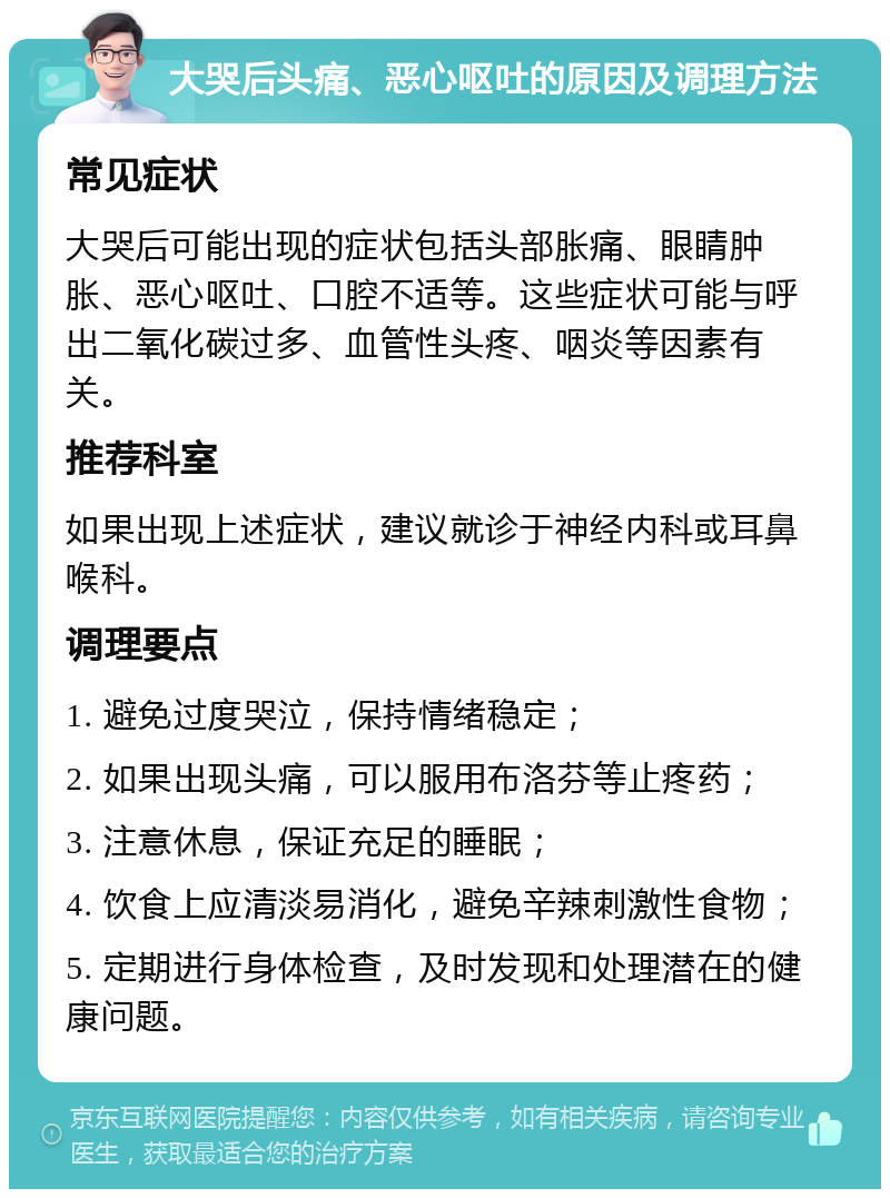 大哭后头痛、恶心呕吐的原因及调理方法 常见症状 大哭后可能出现的症状包括头部胀痛、眼睛肿胀、恶心呕吐、口腔不适等。这些症状可能与呼出二氧化碳过多、血管性头疼、咽炎等因素有关。 推荐科室 如果出现上述症状，建议就诊于神经内科或耳鼻喉科。 调理要点 1. 避免过度哭泣，保持情绪稳定； 2. 如果出现头痛，可以服用布洛芬等止疼药； 3. 注意休息，保证充足的睡眠； 4. 饮食上应清淡易消化，避免辛辣刺激性食物； 5. 定期进行身体检查，及时发现和处理潜在的健康问题。