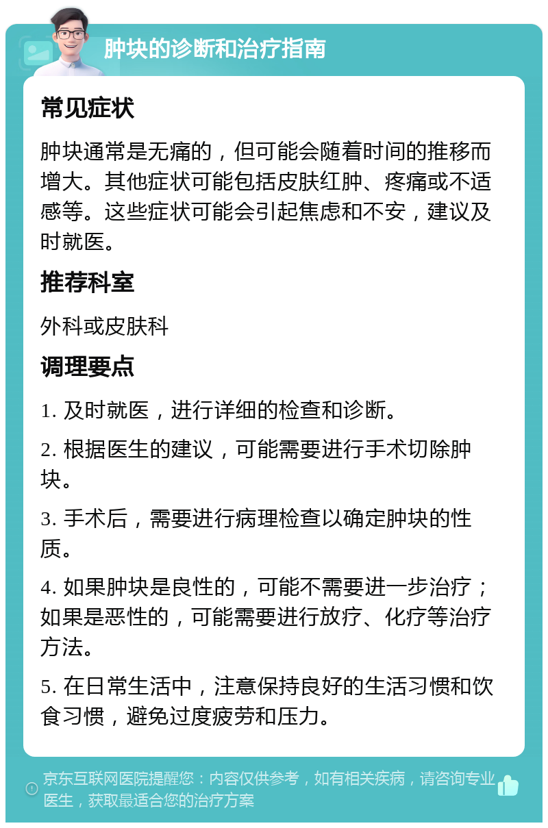 肿块的诊断和治疗指南 常见症状 肿块通常是无痛的，但可能会随着时间的推移而增大。其他症状可能包括皮肤红肿、疼痛或不适感等。这些症状可能会引起焦虑和不安，建议及时就医。 推荐科室 外科或皮肤科 调理要点 1. 及时就医，进行详细的检查和诊断。 2. 根据医生的建议，可能需要进行手术切除肿块。 3. 手术后，需要进行病理检查以确定肿块的性质。 4. 如果肿块是良性的，可能不需要进一步治疗；如果是恶性的，可能需要进行放疗、化疗等治疗方法。 5. 在日常生活中，注意保持良好的生活习惯和饮食习惯，避免过度疲劳和压力。