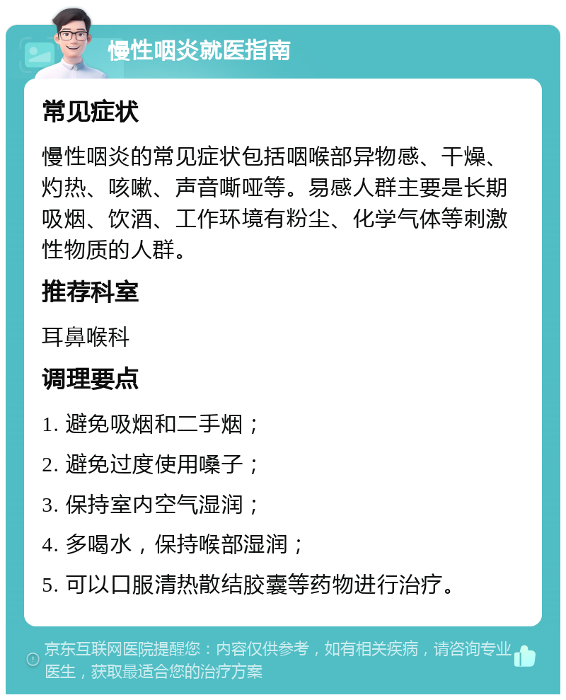 慢性咽炎就医指南 常见症状 慢性咽炎的常见症状包括咽喉部异物感、干燥、灼热、咳嗽、声音嘶哑等。易感人群主要是长期吸烟、饮酒、工作环境有粉尘、化学气体等刺激性物质的人群。 推荐科室 耳鼻喉科 调理要点 1. 避免吸烟和二手烟； 2. 避免过度使用嗓子； 3. 保持室内空气湿润； 4. 多喝水，保持喉部湿润； 5. 可以口服清热散结胶囊等药物进行治疗。