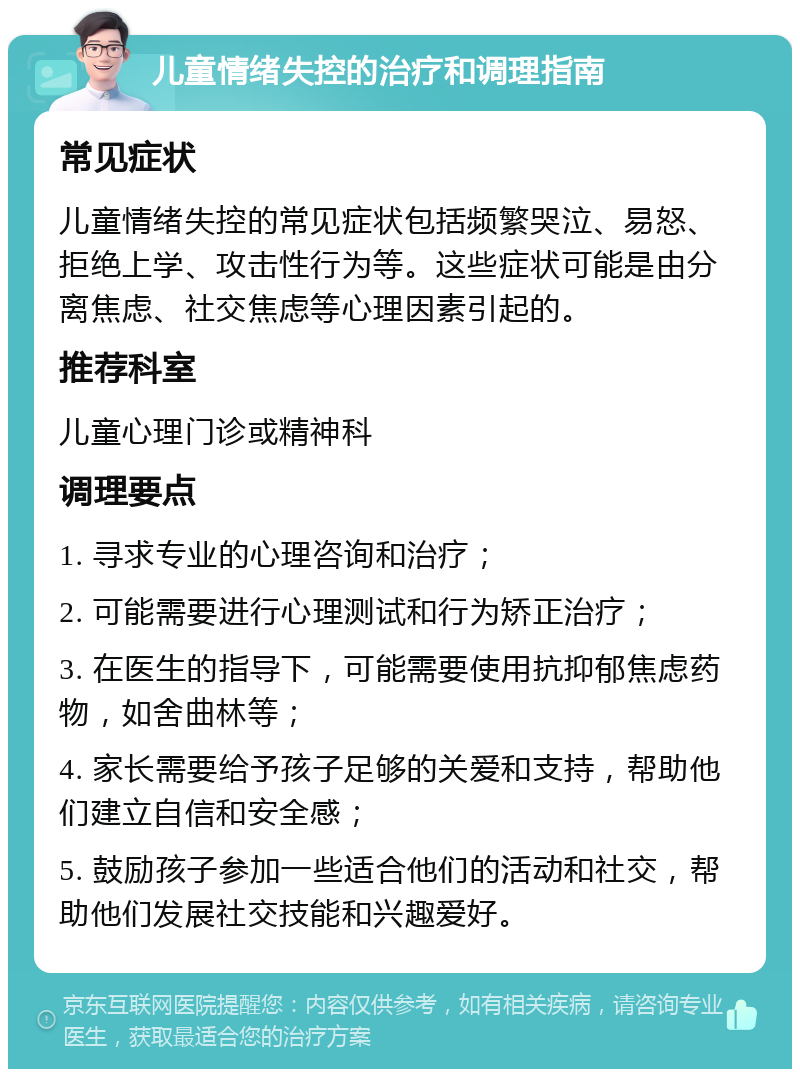 儿童情绪失控的治疗和调理指南 常见症状 儿童情绪失控的常见症状包括频繁哭泣、易怒、拒绝上学、攻击性行为等。这些症状可能是由分离焦虑、社交焦虑等心理因素引起的。 推荐科室 儿童心理门诊或精神科 调理要点 1. 寻求专业的心理咨询和治疗； 2. 可能需要进行心理测试和行为矫正治疗； 3. 在医生的指导下，可能需要使用抗抑郁焦虑药物，如舍曲林等； 4. 家长需要给予孩子足够的关爱和支持，帮助他们建立自信和安全感； 5. 鼓励孩子参加一些适合他们的活动和社交，帮助他们发展社交技能和兴趣爱好。