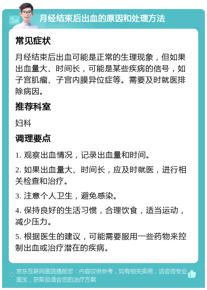 月经结束后出血的原因和处理方法 常见症状 月经结束后出血可能是正常的生理现象，但如果出血量大、时间长，可能是某些疾病的信号，如子宫肌瘤、子宫内膜异位症等。需要及时就医排除病因。 推荐科室 妇科 调理要点 1. 观察出血情况，记录出血量和时间。 2. 如果出血量大、时间长，应及时就医，进行相关检查和治疗。 3. 注意个人卫生，避免感染。 4. 保持良好的生活习惯，合理饮食，适当运动，减少压力。 5. 根据医生的建议，可能需要服用一些药物来控制出血或治疗潜在的疾病。