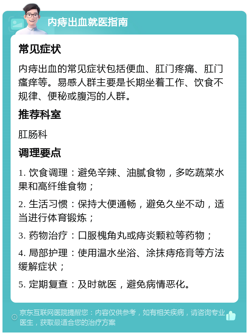 内痔出血就医指南 常见症状 内痔出血的常见症状包括便血、肛门疼痛、肛门瘙痒等。易感人群主要是长期坐着工作、饮食不规律、便秘或腹泻的人群。 推荐科室 肛肠科 调理要点 1. 饮食调理：避免辛辣、油腻食物，多吃蔬菜水果和高纤维食物； 2. 生活习惯：保持大便通畅，避免久坐不动，适当进行体育锻炼； 3. 药物治疗：口服槐角丸或痔炎颗粒等药物； 4. 局部护理：使用温水坐浴、涂抹痔疮膏等方法缓解症状； 5. 定期复查：及时就医，避免病情恶化。