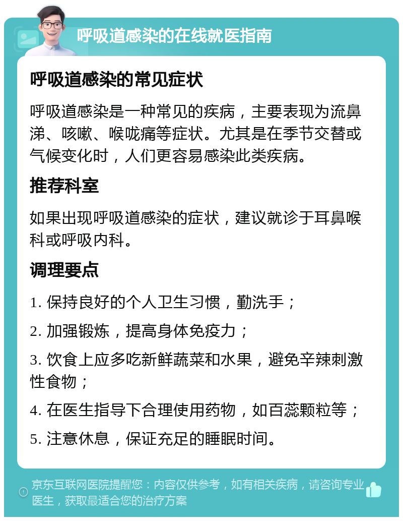 呼吸道感染的在线就医指南 呼吸道感染的常见症状 呼吸道感染是一种常见的疾病，主要表现为流鼻涕、咳嗽、喉咙痛等症状。尤其是在季节交替或气候变化时，人们更容易感染此类疾病。 推荐科室 如果出现呼吸道感染的症状，建议就诊于耳鼻喉科或呼吸内科。 调理要点 1. 保持良好的个人卫生习惯，勤洗手； 2. 加强锻炼，提高身体免疫力； 3. 饮食上应多吃新鲜蔬菜和水果，避免辛辣刺激性食物； 4. 在医生指导下合理使用药物，如百蕊颗粒等； 5. 注意休息，保证充足的睡眠时间。