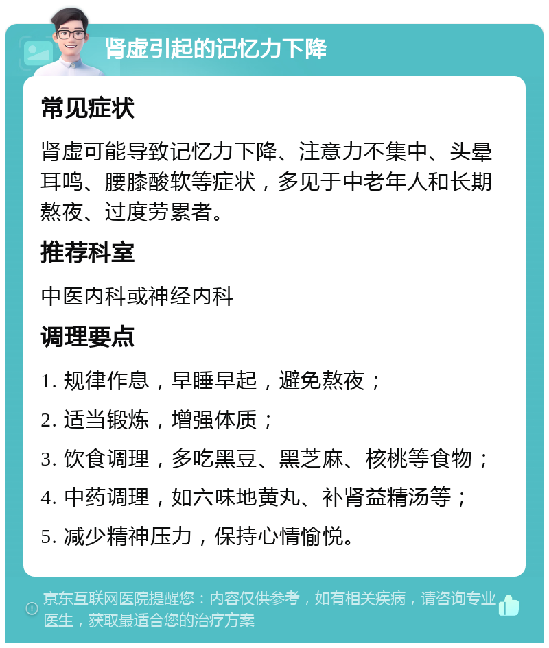 肾虚引起的记忆力下降 常见症状 肾虚可能导致记忆力下降、注意力不集中、头晕耳鸣、腰膝酸软等症状，多见于中老年人和长期熬夜、过度劳累者。 推荐科室 中医内科或神经内科 调理要点 1. 规律作息，早睡早起，避免熬夜； 2. 适当锻炼，增强体质； 3. 饮食调理，多吃黑豆、黑芝麻、核桃等食物； 4. 中药调理，如六味地黄丸、补肾益精汤等； 5. 减少精神压力，保持心情愉悦。