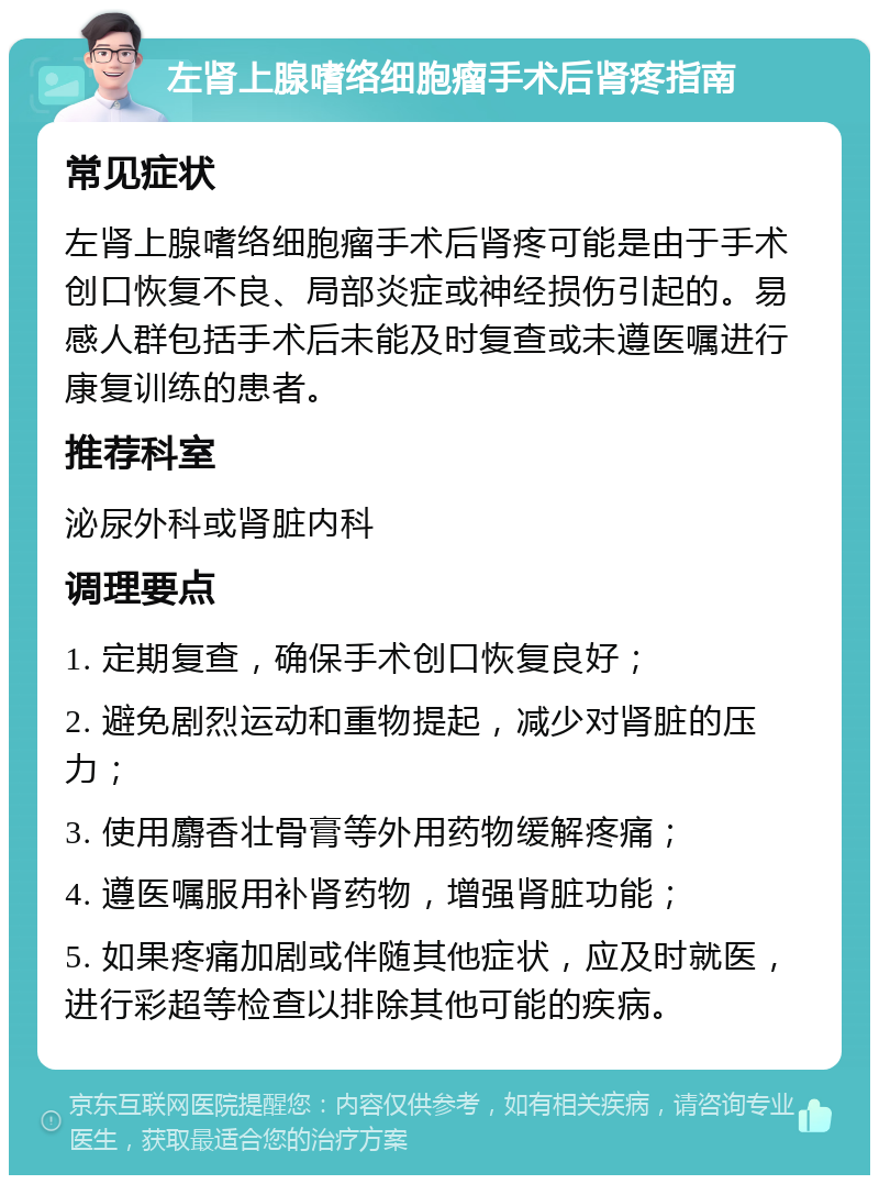 左肾上腺嗜络细胞瘤手术后肾疼指南 常见症状 左肾上腺嗜络细胞瘤手术后肾疼可能是由于手术创口恢复不良、局部炎症或神经损伤引起的。易感人群包括手术后未能及时复查或未遵医嘱进行康复训练的患者。 推荐科室 泌尿外科或肾脏内科 调理要点 1. 定期复查，确保手术创口恢复良好； 2. 避免剧烈运动和重物提起，减少对肾脏的压力； 3. 使用麝香壮骨膏等外用药物缓解疼痛； 4. 遵医嘱服用补肾药物，增强肾脏功能； 5. 如果疼痛加剧或伴随其他症状，应及时就医，进行彩超等检查以排除其他可能的疾病。