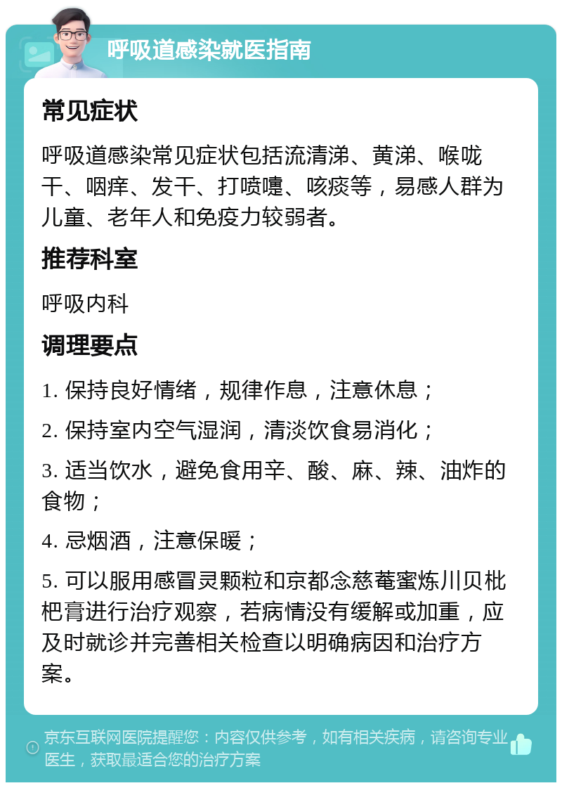 呼吸道感染就医指南 常见症状 呼吸道感染常见症状包括流清涕、黄涕、喉咙干、咽痒、发干、打喷嚏、咳痰等，易感人群为儿童、老年人和免疫力较弱者。 推荐科室 呼吸内科 调理要点 1. 保持良好情绪，规律作息，注意休息； 2. 保持室内空气湿润，清淡饮食易消化； 3. 适当饮水，避免食用辛、酸、麻、辣、油炸的食物； 4. 忌烟酒，注意保暖； 5. 可以服用感冒灵颗粒和京都念慈菴蜜炼川贝枇杷膏进行治疗观察，若病情没有缓解或加重，应及时就诊并完善相关检查以明确病因和治疗方案。