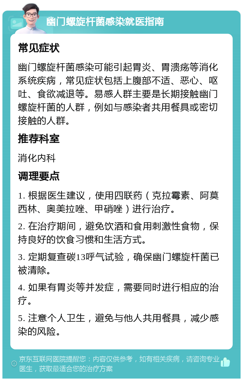 幽门螺旋杆菌感染就医指南 常见症状 幽门螺旋杆菌感染可能引起胃炎、胃溃疡等消化系统疾病，常见症状包括上腹部不适、恶心、呕吐、食欲减退等。易感人群主要是长期接触幽门螺旋杆菌的人群，例如与感染者共用餐具或密切接触的人群。 推荐科室 消化内科 调理要点 1. 根据医生建议，使用四联药（克拉霉素、阿莫西林、奥美拉唑、甲硝唑）进行治疗。 2. 在治疗期间，避免饮酒和食用刺激性食物，保持良好的饮食习惯和生活方式。 3. 定期复查碳13呼气试验，确保幽门螺旋杆菌已被清除。 4. 如果有胃炎等并发症，需要同时进行相应的治疗。 5. 注意个人卫生，避免与他人共用餐具，减少感染的风险。