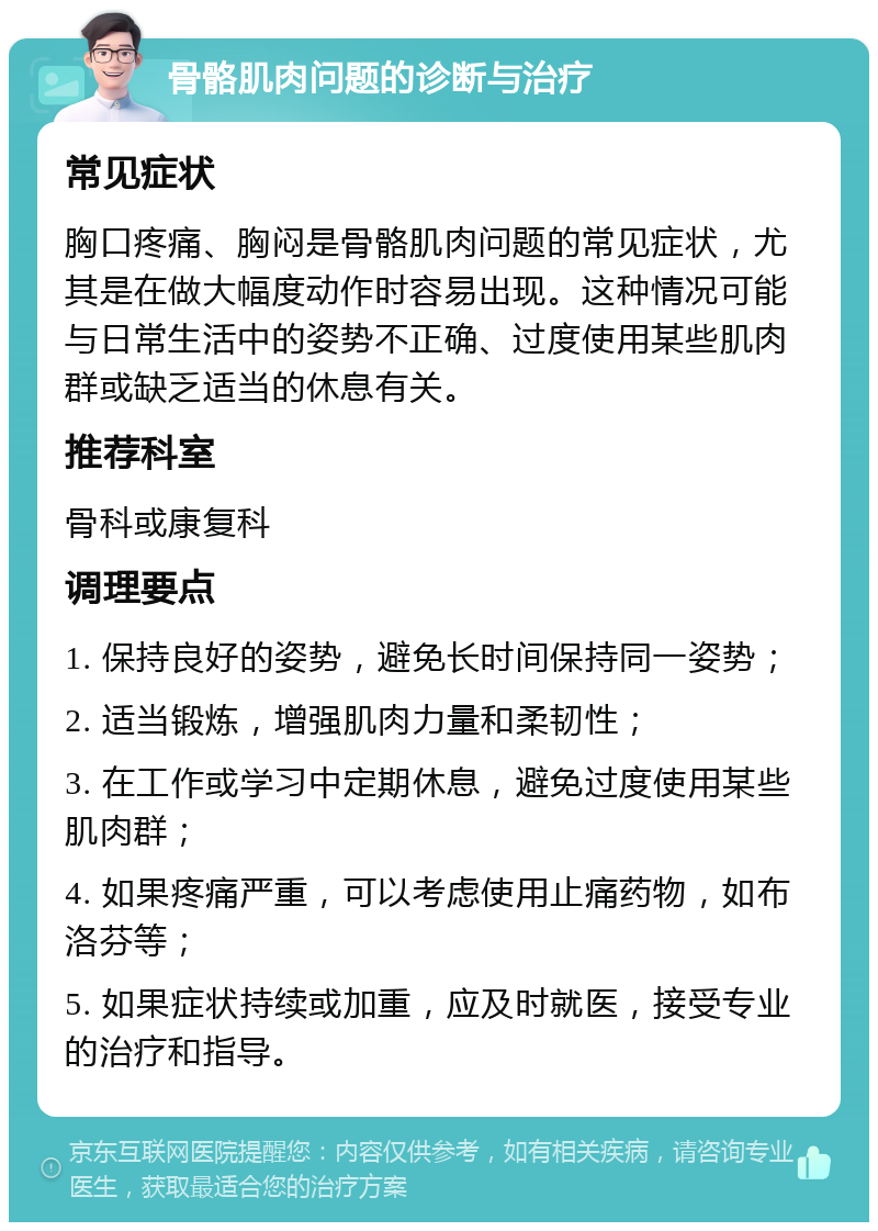 骨骼肌肉问题的诊断与治疗 常见症状 胸口疼痛、胸闷是骨骼肌肉问题的常见症状，尤其是在做大幅度动作时容易出现。这种情况可能与日常生活中的姿势不正确、过度使用某些肌肉群或缺乏适当的休息有关。 推荐科室 骨科或康复科 调理要点 1. 保持良好的姿势，避免长时间保持同一姿势； 2. 适当锻炼，增强肌肉力量和柔韧性； 3. 在工作或学习中定期休息，避免过度使用某些肌肉群； 4. 如果疼痛严重，可以考虑使用止痛药物，如布洛芬等； 5. 如果症状持续或加重，应及时就医，接受专业的治疗和指导。