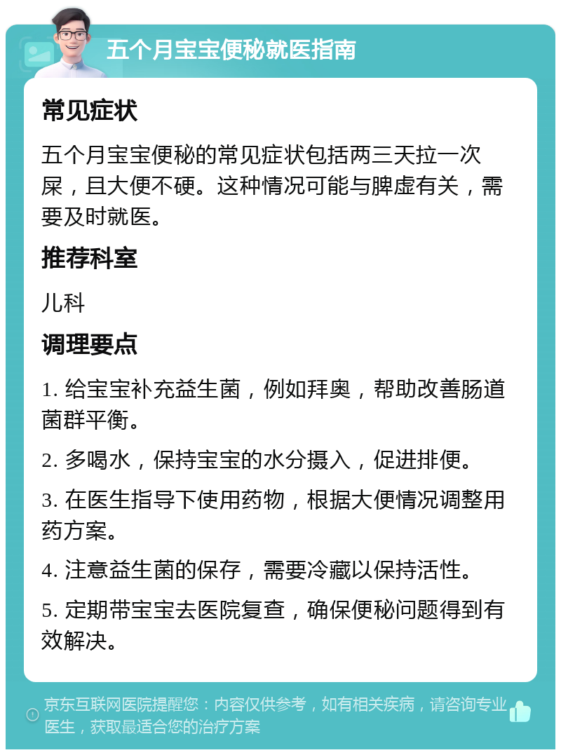 五个月宝宝便秘就医指南 常见症状 五个月宝宝便秘的常见症状包括两三天拉一次屎，且大便不硬。这种情况可能与脾虚有关，需要及时就医。 推荐科室 儿科 调理要点 1. 给宝宝补充益生菌，例如拜奥，帮助改善肠道菌群平衡。 2. 多喝水，保持宝宝的水分摄入，促进排便。 3. 在医生指导下使用药物，根据大便情况调整用药方案。 4. 注意益生菌的保存，需要冷藏以保持活性。 5. 定期带宝宝去医院复查，确保便秘问题得到有效解决。