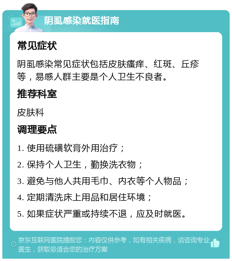 阴虱感染就医指南 常见症状 阴虱感染常见症状包括皮肤瘙痒、红斑、丘疹等，易感人群主要是个人卫生不良者。 推荐科室 皮肤科 调理要点 1. 使用硫磺软膏外用治疗； 2. 保持个人卫生，勤换洗衣物； 3. 避免与他人共用毛巾、内衣等个人物品； 4. 定期清洗床上用品和居住环境； 5. 如果症状严重或持续不退，应及时就医。