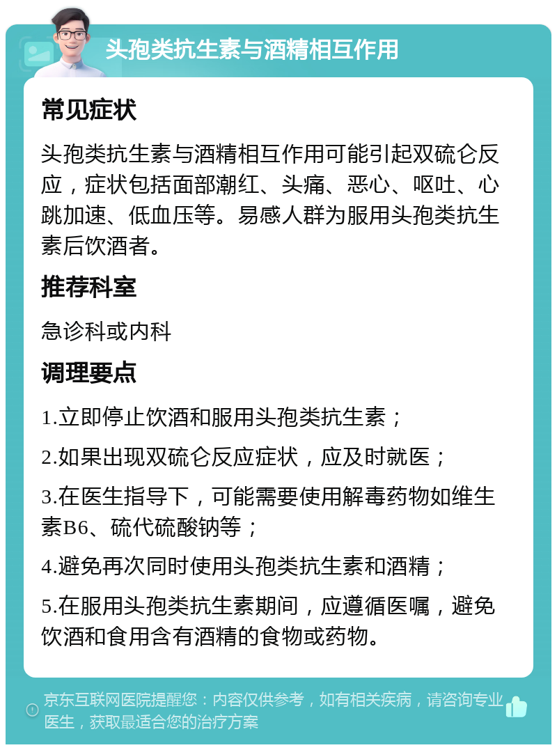 头孢类抗生素与酒精相互作用 常见症状 头孢类抗生素与酒精相互作用可能引起双硫仑反应，症状包括面部潮红、头痛、恶心、呕吐、心跳加速、低血压等。易感人群为服用头孢类抗生素后饮酒者。 推荐科室 急诊科或内科 调理要点 1.立即停止饮酒和服用头孢类抗生素； 2.如果出现双硫仑反应症状，应及时就医； 3.在医生指导下，可能需要使用解毒药物如维生素B6、硫代硫酸钠等； 4.避免再次同时使用头孢类抗生素和酒精； 5.在服用头孢类抗生素期间，应遵循医嘱，避免饮酒和食用含有酒精的食物或药物。