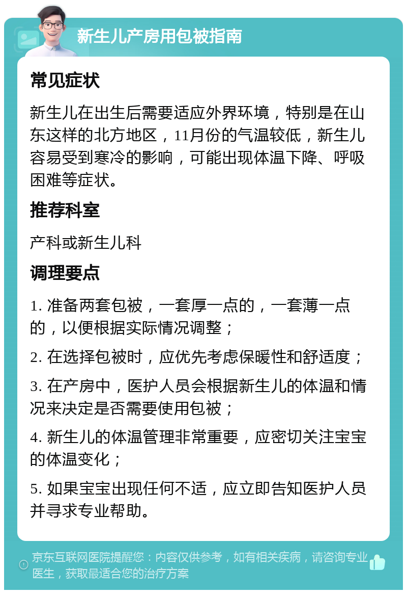 新生儿产房用包被指南 常见症状 新生儿在出生后需要适应外界环境，特别是在山东这样的北方地区，11月份的气温较低，新生儿容易受到寒冷的影响，可能出现体温下降、呼吸困难等症状。 推荐科室 产科或新生儿科 调理要点 1. 准备两套包被，一套厚一点的，一套薄一点的，以便根据实际情况调整； 2. 在选择包被时，应优先考虑保暖性和舒适度； 3. 在产房中，医护人员会根据新生儿的体温和情况来决定是否需要使用包被； 4. 新生儿的体温管理非常重要，应密切关注宝宝的体温变化； 5. 如果宝宝出现任何不适，应立即告知医护人员并寻求专业帮助。