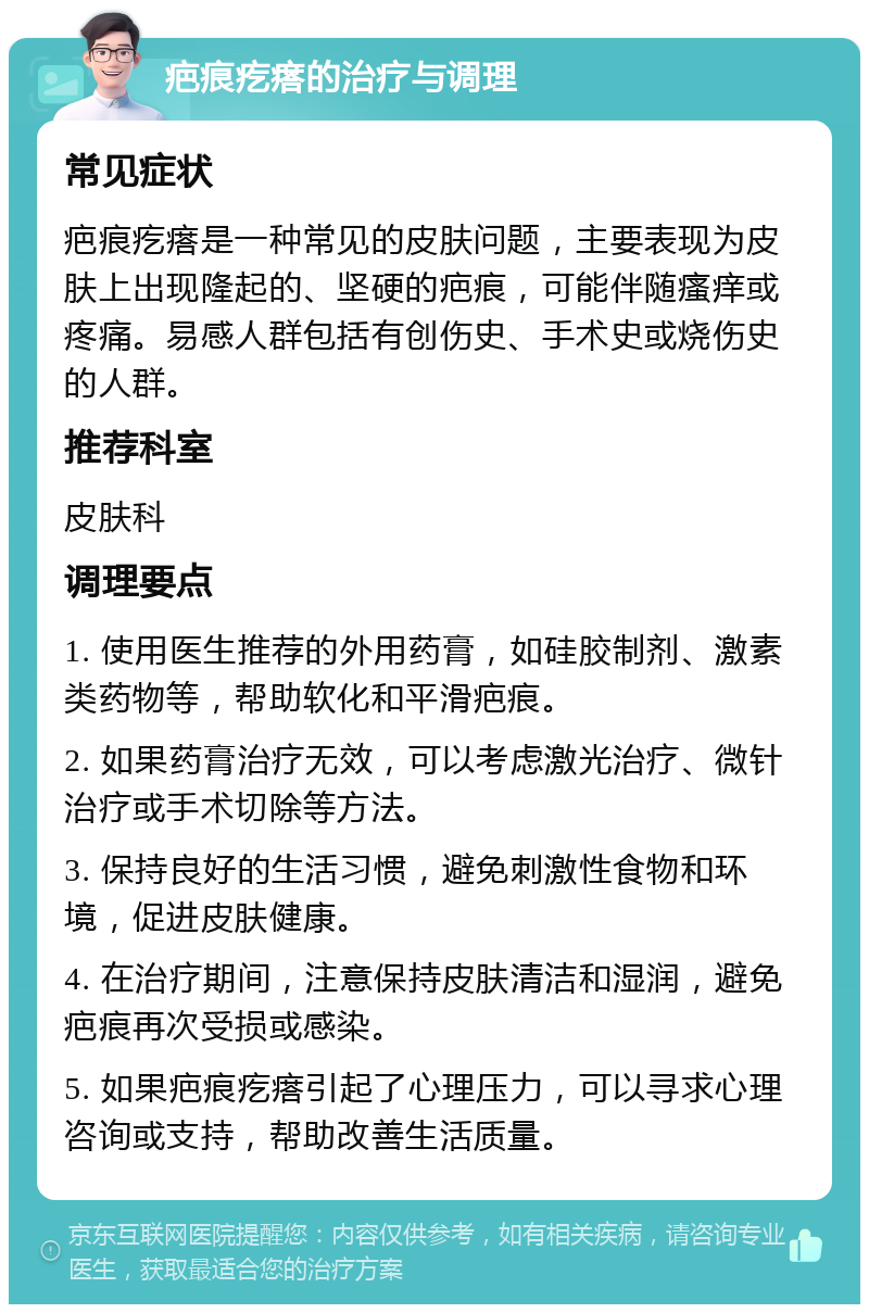 疤痕疙瘩的治疗与调理 常见症状 疤痕疙瘩是一种常见的皮肤问题，主要表现为皮肤上出现隆起的、坚硬的疤痕，可能伴随瘙痒或疼痛。易感人群包括有创伤史、手术史或烧伤史的人群。 推荐科室 皮肤科 调理要点 1. 使用医生推荐的外用药膏，如硅胶制剂、激素类药物等，帮助软化和平滑疤痕。 2. 如果药膏治疗无效，可以考虑激光治疗、微针治疗或手术切除等方法。 3. 保持良好的生活习惯，避免刺激性食物和环境，促进皮肤健康。 4. 在治疗期间，注意保持皮肤清洁和湿润，避免疤痕再次受损或感染。 5. 如果疤痕疙瘩引起了心理压力，可以寻求心理咨询或支持，帮助改善生活质量。