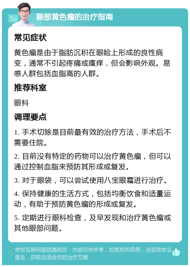 眼部黄色瘤的治疗指南 常见症状 黄色瘤是由于脂肪沉积在眼睑上形成的良性病变，通常不引起疼痛或瘙痒，但会影响外观。易感人群包括血脂高的人群。 推荐科室 眼科 调理要点 1. 手术切除是目前最有效的治疗方法，手术后不需要住院。 2. 目前没有特定的药物可以治疗黄色瘤，但可以通过控制血脂来预防其形成或复发。 3. 对于眼袋，可以尝试使用八宝眼霜进行治疗。 4. 保持健康的生活方式，包括均衡饮食和适量运动，有助于预防黄色瘤的形成或复发。 5. 定期进行眼科检查，及早发现和治疗黄色瘤或其他眼部问题。