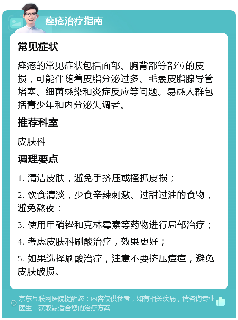 痤疮治疗指南 常见症状 痤疮的常见症状包括面部、胸背部等部位的皮损，可能伴随着皮脂分泌过多、毛囊皮脂腺导管堵塞、细菌感染和炎症反应等问题。易感人群包括青少年和内分泌失调者。 推荐科室 皮肤科 调理要点 1. 清洁皮肤，避免手挤压或搔抓皮损； 2. 饮食清淡，少食辛辣刺激、过甜过油的食物，避免熬夜； 3. 使用甲硝锉和克林霉素等药物进行局部治疗； 4. 考虑皮肤科刷酸治疗，效果更好； 5. 如果选择刷酸治疗，注意不要挤压痘痘，避免皮肤破损。