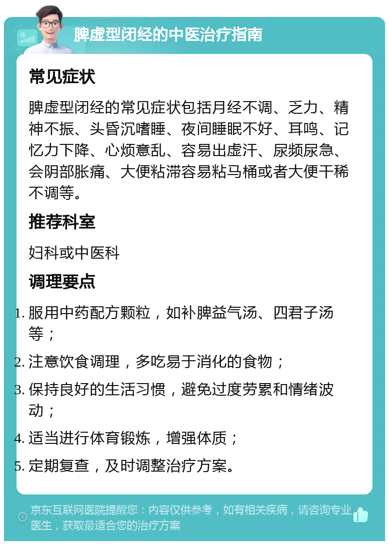 脾虚型闭经的中医治疗指南 常见症状 脾虚型闭经的常见症状包括月经不调、乏力、精神不振、头昏沉嗜睡、夜间睡眠不好、耳鸣、记忆力下降、心烦意乱、容易出虚汗、尿频尿急、会阴部胀痛、大便粘滞容易粘马桶或者大便干稀不调等。 推荐科室 妇科或中医科 调理要点 服用中药配方颗粒，如补脾益气汤、四君子汤等； 注意饮食调理，多吃易于消化的食物； 保持良好的生活习惯，避免过度劳累和情绪波动； 适当进行体育锻炼，增强体质； 定期复查，及时调整治疗方案。