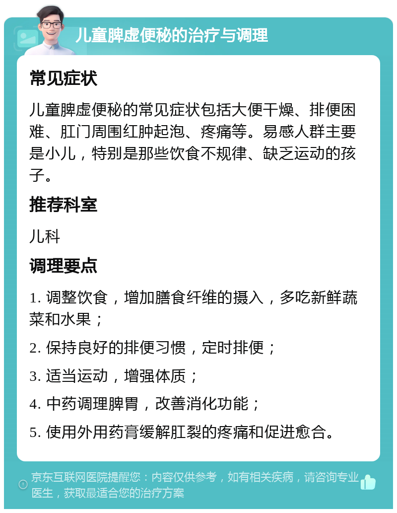 儿童脾虚便秘的治疗与调理 常见症状 儿童脾虚便秘的常见症状包括大便干燥、排便困难、肛门周围红肿起泡、疼痛等。易感人群主要是小儿，特别是那些饮食不规律、缺乏运动的孩子。 推荐科室 儿科 调理要点 1. 调整饮食，增加膳食纤维的摄入，多吃新鲜蔬菜和水果； 2. 保持良好的排便习惯，定时排便； 3. 适当运动，增强体质； 4. 中药调理脾胃，改善消化功能； 5. 使用外用药膏缓解肛裂的疼痛和促进愈合。