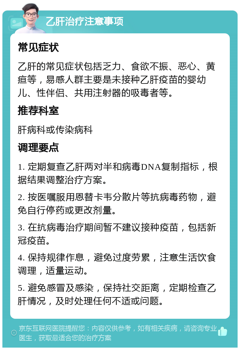 乙肝治疗注意事项 常见症状 乙肝的常见症状包括乏力、食欲不振、恶心、黄疸等，易感人群主要是未接种乙肝疫苗的婴幼儿、性伴侣、共用注射器的吸毒者等。 推荐科室 肝病科或传染病科 调理要点 1. 定期复查乙肝两对半和病毒DNA复制指标，根据结果调整治疗方案。 2. 按医嘱服用恩替卡韦分散片等抗病毒药物，避免自行停药或更改剂量。 3. 在抗病毒治疗期间暂不建议接种疫苗，包括新冠疫苗。 4. 保持规律作息，避免过度劳累，注意生活饮食调理，适量运动。 5. 避免感冒及感染，保持社交距离，定期检查乙肝情况，及时处理任何不适或问题。