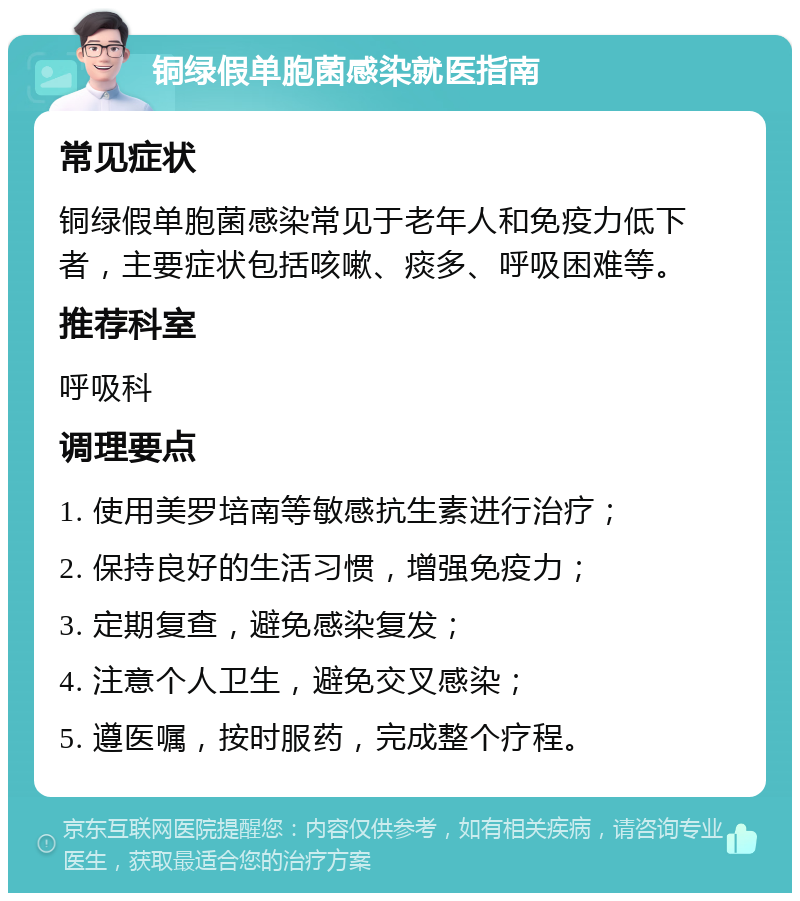 铜绿假单胞菌感染就医指南 常见症状 铜绿假单胞菌感染常见于老年人和免疫力低下者，主要症状包括咳嗽、痰多、呼吸困难等。 推荐科室 呼吸科 调理要点 1. 使用美罗培南等敏感抗生素进行治疗； 2. 保持良好的生活习惯，增强免疫力； 3. 定期复查，避免感染复发； 4. 注意个人卫生，避免交叉感染； 5. 遵医嘱，按时服药，完成整个疗程。