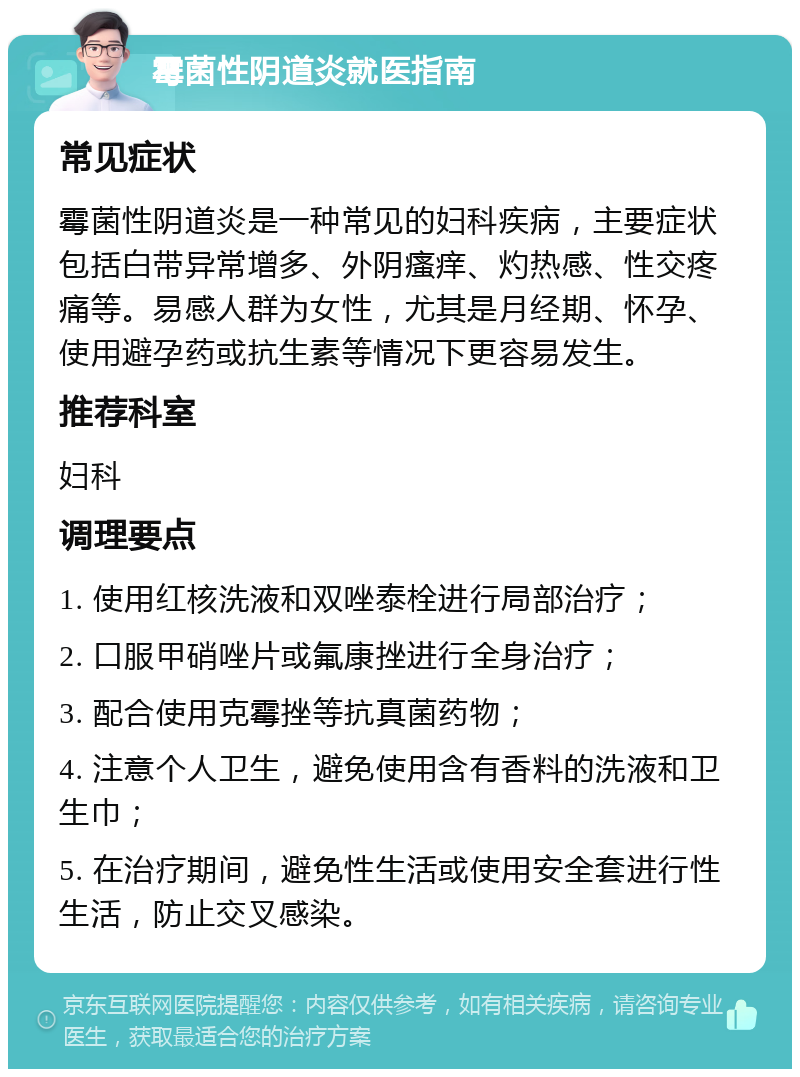 霉菌性阴道炎就医指南 常见症状 霉菌性阴道炎是一种常见的妇科疾病，主要症状包括白带异常增多、外阴瘙痒、灼热感、性交疼痛等。易感人群为女性，尤其是月经期、怀孕、使用避孕药或抗生素等情况下更容易发生。 推荐科室 妇科 调理要点 1. 使用红核洗液和双唑泰栓进行局部治疗； 2. 口服甲硝唑片或氟康挫进行全身治疗； 3. 配合使用克霉挫等抗真菌药物； 4. 注意个人卫生，避免使用含有香料的洗液和卫生巾； 5. 在治疗期间，避免性生活或使用安全套进行性生活，防止交叉感染。