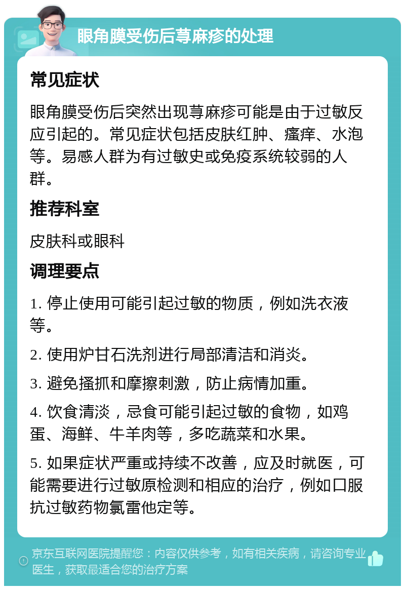 眼角膜受伤后荨麻疹的处理 常见症状 眼角膜受伤后突然出现荨麻疹可能是由于过敏反应引起的。常见症状包括皮肤红肿、瘙痒、水泡等。易感人群为有过敏史或免疫系统较弱的人群。 推荐科室 皮肤科或眼科 调理要点 1. 停止使用可能引起过敏的物质，例如洗衣液等。 2. 使用炉甘石洗剂进行局部清洁和消炎。 3. 避免搔抓和摩擦刺激，防止病情加重。 4. 饮食清淡，忌食可能引起过敏的食物，如鸡蛋、海鲜、牛羊肉等，多吃蔬菜和水果。 5. 如果症状严重或持续不改善，应及时就医，可能需要进行过敏原检测和相应的治疗，例如口服抗过敏药物氯雷他定等。