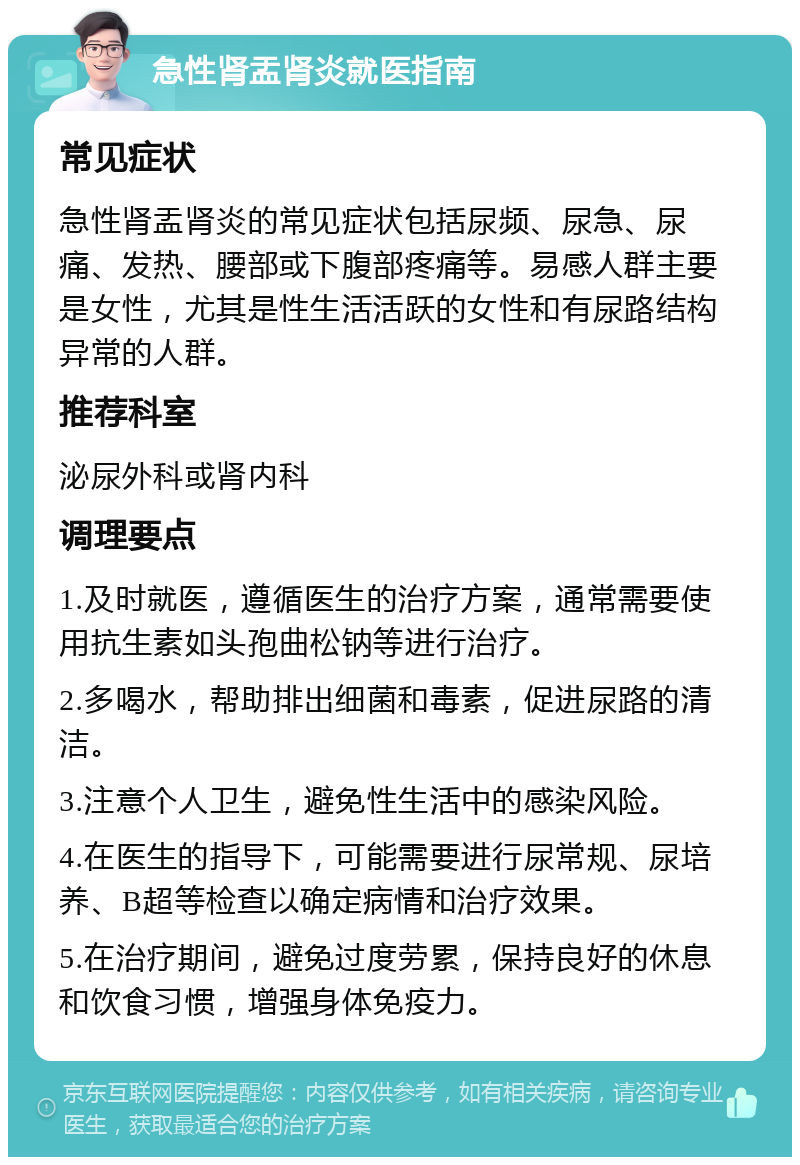 急性肾盂肾炎就医指南 常见症状 急性肾盂肾炎的常见症状包括尿频、尿急、尿痛、发热、腰部或下腹部疼痛等。易感人群主要是女性，尤其是性生活活跃的女性和有尿路结构异常的人群。 推荐科室 泌尿外科或肾内科 调理要点 1.及时就医，遵循医生的治疗方案，通常需要使用抗生素如头孢曲松钠等进行治疗。 2.多喝水，帮助排出细菌和毒素，促进尿路的清洁。 3.注意个人卫生，避免性生活中的感染风险。 4.在医生的指导下，可能需要进行尿常规、尿培养、B超等检查以确定病情和治疗效果。 5.在治疗期间，避免过度劳累，保持良好的休息和饮食习惯，增强身体免疫力。