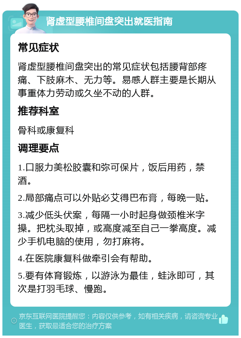 肾虚型腰椎间盘突出就医指南 常见症状 肾虚型腰椎间盘突出的常见症状包括腰背部疼痛、下肢麻木、无力等。易感人群主要是长期从事重体力劳动或久坐不动的人群。 推荐科室 骨科或康复科 调理要点 1.口服力美松胶囊和弥可保片，饭后用药，禁酒。 2.局部痛点可以外贴必艾得巴布膏，每晚一贴。 3.减少低头伏案，每隔一小时起身做颈椎米字操。把枕头取掉，或高度减至自己一拳高度。减少手机电脑的使用，勿打麻将。 4.在医院康复科做牵引会有帮助。 5.要有体育锻炼，以游泳为最佳，蛙泳即可，其次是打羽毛球、慢跑。