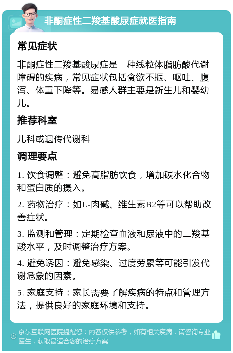 非酮症性二羧基酸尿症就医指南 常见症状 非酮症性二羧基酸尿症是一种线粒体脂肪酸代谢障碍的疾病，常见症状包括食欲不振、呕吐、腹泻、体重下降等。易感人群主要是新生儿和婴幼儿。 推荐科室 儿科或遗传代谢科 调理要点 1. 饮食调整：避免高脂肪饮食，增加碳水化合物和蛋白质的摄入。 2. 药物治疗：如L-肉碱、维生素B2等可以帮助改善症状。 3. 监测和管理：定期检查血液和尿液中的二羧基酸水平，及时调整治疗方案。 4. 避免诱因：避免感染、过度劳累等可能引发代谢危象的因素。 5. 家庭支持：家长需要了解疾病的特点和管理方法，提供良好的家庭环境和支持。