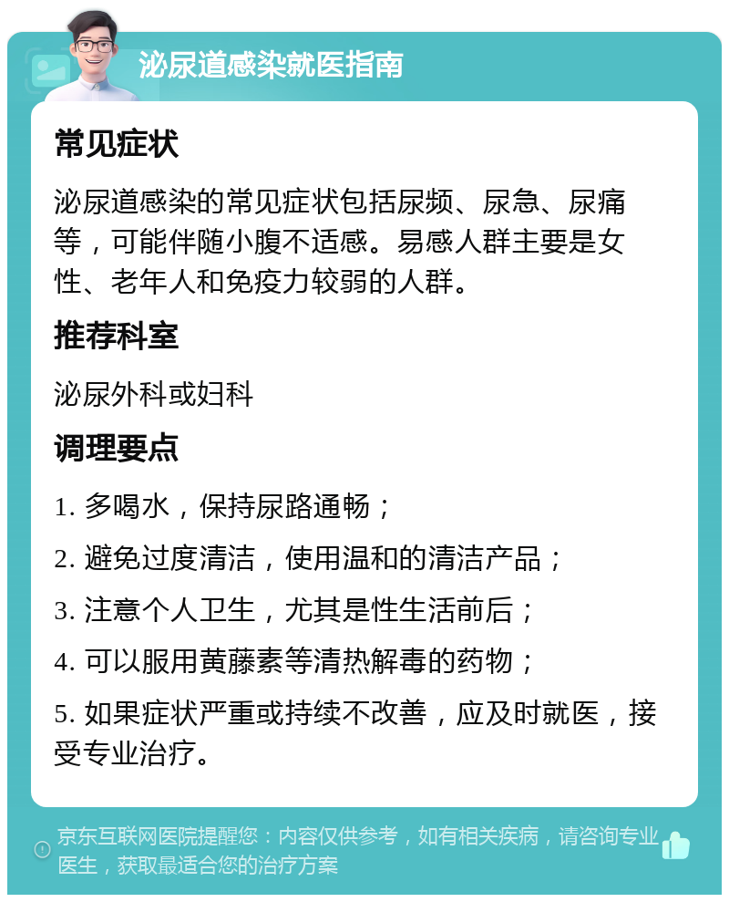 泌尿道感染就医指南 常见症状 泌尿道感染的常见症状包括尿频、尿急、尿痛等，可能伴随小腹不适感。易感人群主要是女性、老年人和免疫力较弱的人群。 推荐科室 泌尿外科或妇科 调理要点 1. 多喝水，保持尿路通畅； 2. 避免过度清洁，使用温和的清洁产品； 3. 注意个人卫生，尤其是性生活前后； 4. 可以服用黄藤素等清热解毒的药物； 5. 如果症状严重或持续不改善，应及时就医，接受专业治疗。