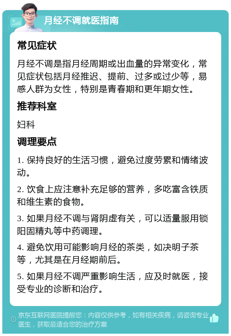 月经不调就医指南 常见症状 月经不调是指月经周期或出血量的异常变化，常见症状包括月经推迟、提前、过多或过少等，易感人群为女性，特别是青春期和更年期女性。 推荐科室 妇科 调理要点 1. 保持良好的生活习惯，避免过度劳累和情绪波动。 2. 饮食上应注意补充足够的营养，多吃富含铁质和维生素的食物。 3. 如果月经不调与肾阴虚有关，可以适量服用锁阳固精丸等中药调理。 4. 避免饮用可能影响月经的茶类，如决明子茶等，尤其是在月经期前后。 5. 如果月经不调严重影响生活，应及时就医，接受专业的诊断和治疗。