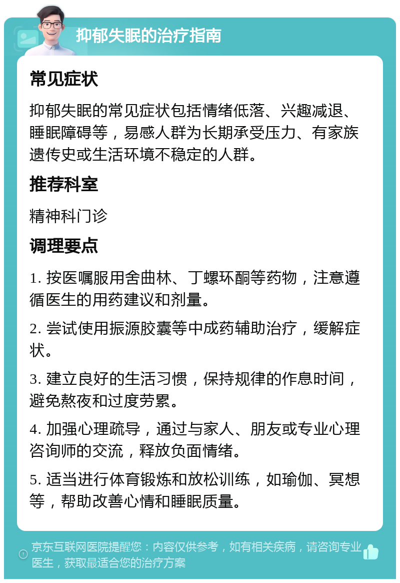 抑郁失眠的治疗指南 常见症状 抑郁失眠的常见症状包括情绪低落、兴趣减退、睡眠障碍等，易感人群为长期承受压力、有家族遗传史或生活环境不稳定的人群。 推荐科室 精神科门诊 调理要点 1. 按医嘱服用舍曲林、丁螺环酮等药物，注意遵循医生的用药建议和剂量。 2. 尝试使用振源胶囊等中成药辅助治疗，缓解症状。 3. 建立良好的生活习惯，保持规律的作息时间，避免熬夜和过度劳累。 4. 加强心理疏导，通过与家人、朋友或专业心理咨询师的交流，释放负面情绪。 5. 适当进行体育锻炼和放松训练，如瑜伽、冥想等，帮助改善心情和睡眠质量。