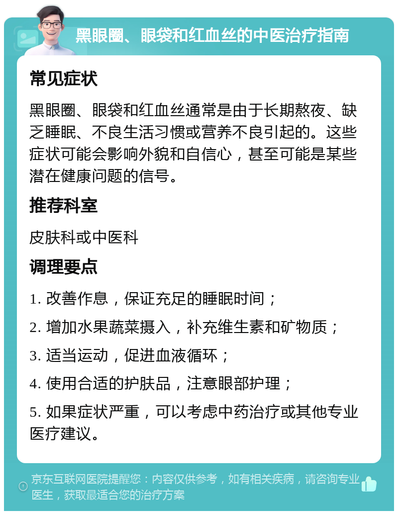 黑眼圈、眼袋和红血丝的中医治疗指南 常见症状 黑眼圈、眼袋和红血丝通常是由于长期熬夜、缺乏睡眠、不良生活习惯或营养不良引起的。这些症状可能会影响外貌和自信心，甚至可能是某些潜在健康问题的信号。 推荐科室 皮肤科或中医科 调理要点 1. 改善作息，保证充足的睡眠时间； 2. 增加水果蔬菜摄入，补充维生素和矿物质； 3. 适当运动，促进血液循环； 4. 使用合适的护肤品，注意眼部护理； 5. 如果症状严重，可以考虑中药治疗或其他专业医疗建议。