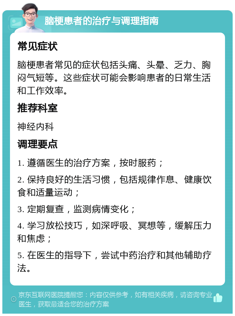 脑梗患者的治疗与调理指南 常见症状 脑梗患者常见的症状包括头痛、头晕、乏力、胸闷气短等。这些症状可能会影响患者的日常生活和工作效率。 推荐科室 神经内科 调理要点 1. 遵循医生的治疗方案，按时服药； 2. 保持良好的生活习惯，包括规律作息、健康饮食和适量运动； 3. 定期复查，监测病情变化； 4. 学习放松技巧，如深呼吸、冥想等，缓解压力和焦虑； 5. 在医生的指导下，尝试中药治疗和其他辅助疗法。