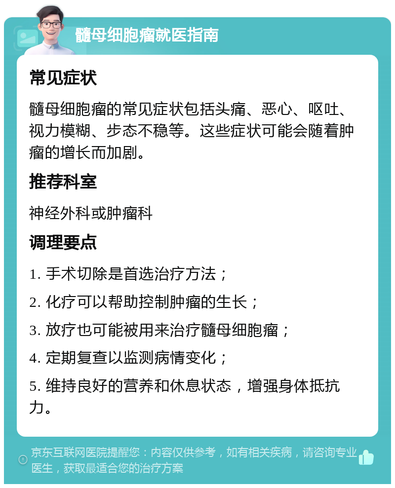 髓母细胞瘤就医指南 常见症状 髓母细胞瘤的常见症状包括头痛、恶心、呕吐、视力模糊、步态不稳等。这些症状可能会随着肿瘤的增长而加剧。 推荐科室 神经外科或肿瘤科 调理要点 1. 手术切除是首选治疗方法； 2. 化疗可以帮助控制肿瘤的生长； 3. 放疗也可能被用来治疗髓母细胞瘤； 4. 定期复查以监测病情变化； 5. 维持良好的营养和休息状态，增强身体抵抗力。