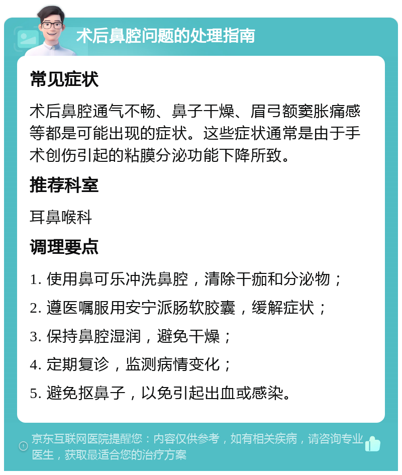 术后鼻腔问题的处理指南 常见症状 术后鼻腔通气不畅、鼻子干燥、眉弓额窦胀痛感等都是可能出现的症状。这些症状通常是由于手术创伤引起的粘膜分泌功能下降所致。 推荐科室 耳鼻喉科 调理要点 1. 使用鼻可乐冲洗鼻腔，清除干痂和分泌物； 2. 遵医嘱服用安宁派肠软胶囊，缓解症状； 3. 保持鼻腔湿润，避免干燥； 4. 定期复诊，监测病情变化； 5. 避免抠鼻子，以免引起出血或感染。