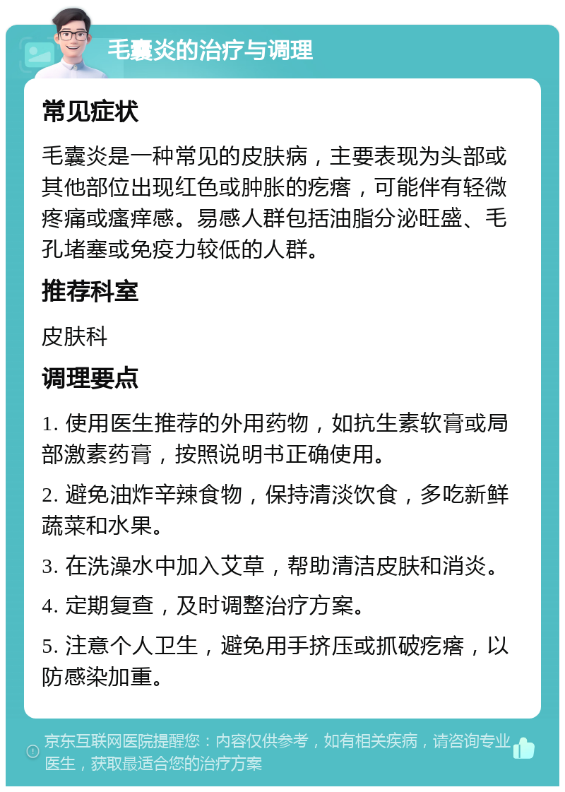 毛囊炎的治疗与调理 常见症状 毛囊炎是一种常见的皮肤病，主要表现为头部或其他部位出现红色或肿胀的疙瘩，可能伴有轻微疼痛或瘙痒感。易感人群包括油脂分泌旺盛、毛孔堵塞或免疫力较低的人群。 推荐科室 皮肤科 调理要点 1. 使用医生推荐的外用药物，如抗生素软膏或局部激素药膏，按照说明书正确使用。 2. 避免油炸辛辣食物，保持清淡饮食，多吃新鲜蔬菜和水果。 3. 在洗澡水中加入艾草，帮助清洁皮肤和消炎。 4. 定期复查，及时调整治疗方案。 5. 注意个人卫生，避免用手挤压或抓破疙瘩，以防感染加重。