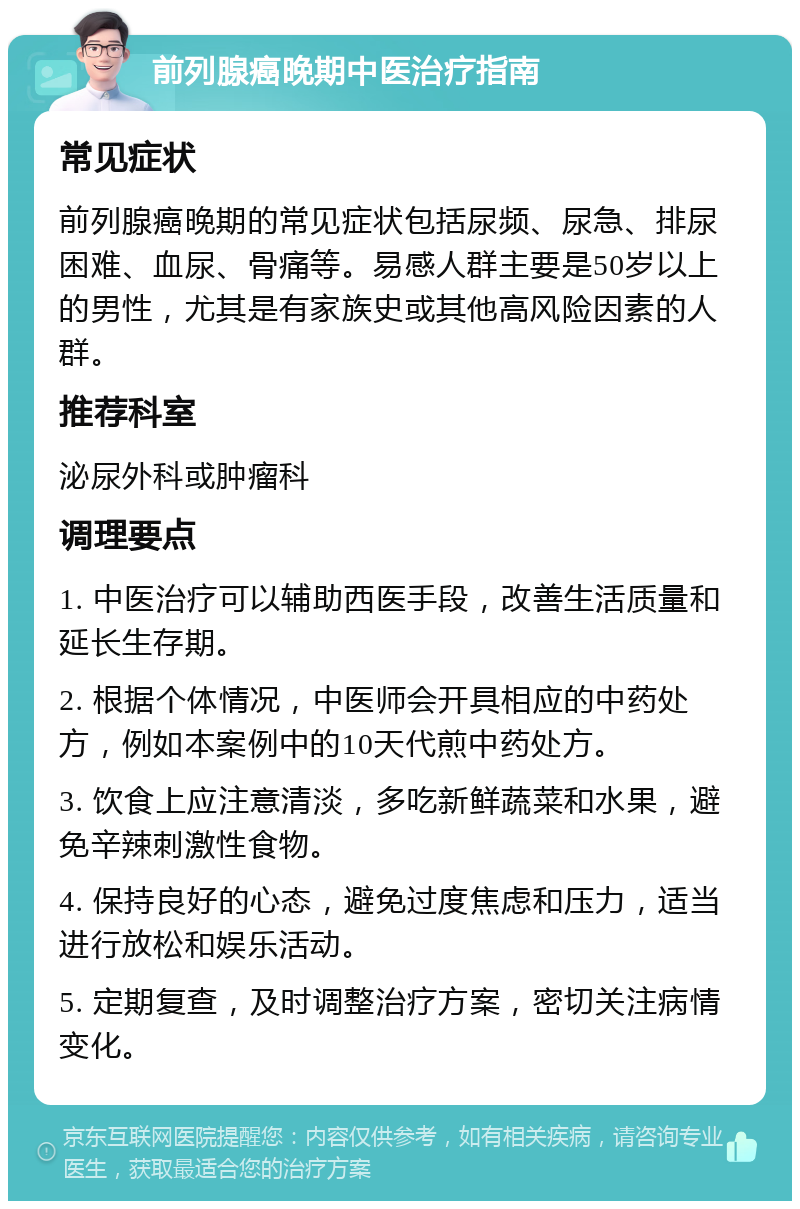 前列腺癌晚期中医治疗指南 常见症状 前列腺癌晚期的常见症状包括尿频、尿急、排尿困难、血尿、骨痛等。易感人群主要是50岁以上的男性，尤其是有家族史或其他高风险因素的人群。 推荐科室 泌尿外科或肿瘤科 调理要点 1. 中医治疗可以辅助西医手段，改善生活质量和延长生存期。 2. 根据个体情况，中医师会开具相应的中药处方，例如本案例中的10天代煎中药处方。 3. 饮食上应注意清淡，多吃新鲜蔬菜和水果，避免辛辣刺激性食物。 4. 保持良好的心态，避免过度焦虑和压力，适当进行放松和娱乐活动。 5. 定期复查，及时调整治疗方案，密切关注病情变化。