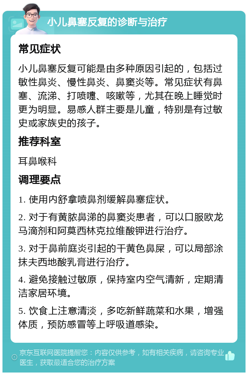 小儿鼻塞反复的诊断与治疗 常见症状 小儿鼻塞反复可能是由多种原因引起的，包括过敏性鼻炎、慢性鼻炎、鼻窦炎等。常见症状有鼻塞、流涕、打喷嚏、咳嗽等，尤其在晚上睡觉时更为明显。易感人群主要是儿童，特别是有过敏史或家族史的孩子。 推荐科室 耳鼻喉科 调理要点 1. 使用内舒拿喷鼻剂缓解鼻塞症状。 2. 对于有黄脓鼻涕的鼻窦炎患者，可以口服欧龙马滴剂和阿莫西林克拉维酸钾进行治疗。 3. 对于鼻前庭炎引起的干黄色鼻屎，可以局部涂抹夫西地酸乳膏进行治疗。 4. 避免接触过敏原，保持室内空气清新，定期清洁家居环境。 5. 饮食上注意清淡，多吃新鲜蔬菜和水果，增强体质，预防感冒等上呼吸道感染。