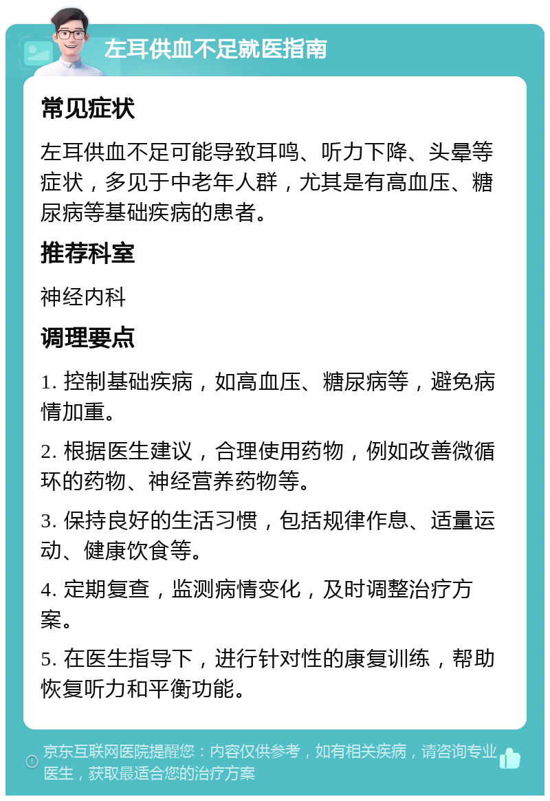 左耳供血不足就医指南 常见症状 左耳供血不足可能导致耳鸣、听力下降、头晕等症状，多见于中老年人群，尤其是有高血压、糖尿病等基础疾病的患者。 推荐科室 神经内科 调理要点 1. 控制基础疾病，如高血压、糖尿病等，避免病情加重。 2. 根据医生建议，合理使用药物，例如改善微循环的药物、神经营养药物等。 3. 保持良好的生活习惯，包括规律作息、适量运动、健康饮食等。 4. 定期复查，监测病情变化，及时调整治疗方案。 5. 在医生指导下，进行针对性的康复训练，帮助恢复听力和平衡功能。