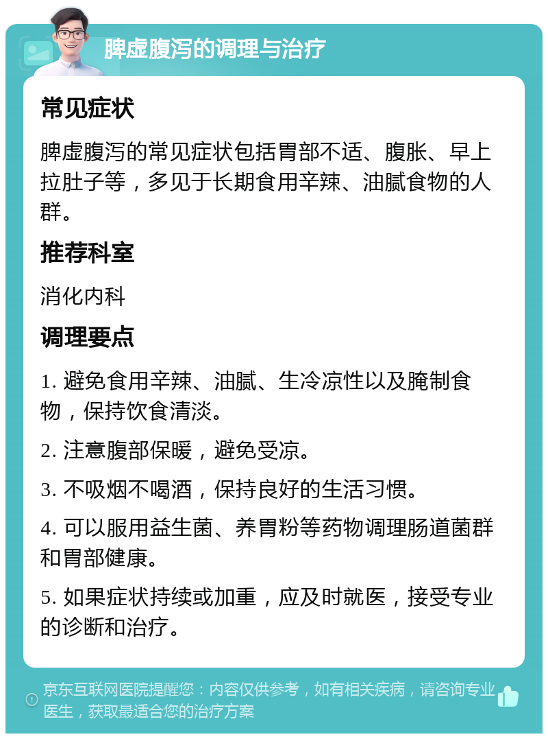 脾虚腹泻的调理与治疗 常见症状 脾虚腹泻的常见症状包括胃部不适、腹胀、早上拉肚子等，多见于长期食用辛辣、油腻食物的人群。 推荐科室 消化内科 调理要点 1. 避免食用辛辣、油腻、生冷凉性以及腌制食物，保持饮食清淡。 2. 注意腹部保暖，避免受凉。 3. 不吸烟不喝酒，保持良好的生活习惯。 4. 可以服用益生菌、养胃粉等药物调理肠道菌群和胃部健康。 5. 如果症状持续或加重，应及时就医，接受专业的诊断和治疗。