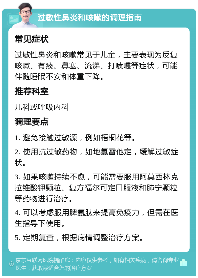 过敏性鼻炎和咳嗽的调理指南 常见症状 过敏性鼻炎和咳嗽常见于儿童，主要表现为反复咳嗽、有痰、鼻塞、流涕、打喷嚏等症状，可能伴随睡眠不安和体重下降。 推荐科室 儿科或呼吸内科 调理要点 1. 避免接触过敏源，例如梧桐花等。 2. 使用抗过敏药物，如地氯雷他定，缓解过敏症状。 3. 如果咳嗽持续不愈，可能需要服用阿莫西林克拉维酸钾颗粒、复方福尔可定口服液和肺宁颗粒等药物进行治疗。 4. 可以考虑服用脾氨肽来提高免疫力，但需在医生指导下使用。 5. 定期复查，根据病情调整治疗方案。