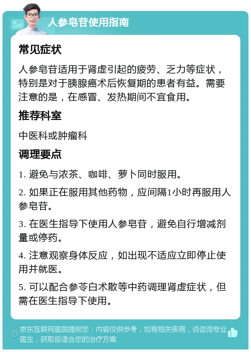 人参皂苷使用指南 常见症状 人参皂苷适用于肾虚引起的疲劳、乏力等症状，特别是对于胰腺癌术后恢复期的患者有益。需要注意的是，在感冒、发热期间不宜食用。 推荐科室 中医科或肿瘤科 调理要点 1. 避免与浓茶、咖啡、萝卜同时服用。 2. 如果正在服用其他药物，应间隔1小时再服用人参皂苷。 3. 在医生指导下使用人参皂苷，避免自行增减剂量或停药。 4. 注意观察身体反应，如出现不适应立即停止使用并就医。 5. 可以配合参苓白术散等中药调理肾虚症状，但需在医生指导下使用。