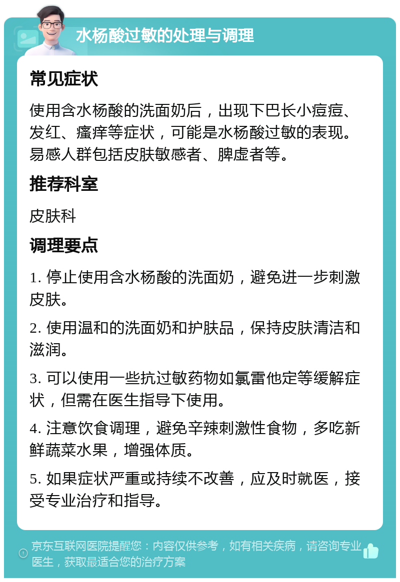 水杨酸过敏的处理与调理 常见症状 使用含水杨酸的洗面奶后，出现下巴长小痘痘、发红、瘙痒等症状，可能是水杨酸过敏的表现。易感人群包括皮肤敏感者、脾虚者等。 推荐科室 皮肤科 调理要点 1. 停止使用含水杨酸的洗面奶，避免进一步刺激皮肤。 2. 使用温和的洗面奶和护肤品，保持皮肤清洁和滋润。 3. 可以使用一些抗过敏药物如氯雷他定等缓解症状，但需在医生指导下使用。 4. 注意饮食调理，避免辛辣刺激性食物，多吃新鲜蔬菜水果，增强体质。 5. 如果症状严重或持续不改善，应及时就医，接受专业治疗和指导。