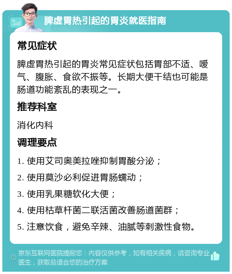 脾虚胃热引起的胃炎就医指南 常见症状 脾虚胃热引起的胃炎常见症状包括胃部不适、嗳气、腹胀、食欲不振等。长期大便干结也可能是肠道功能紊乱的表现之一。 推荐科室 消化内科 调理要点 1. 使用艾司奥美拉唑抑制胃酸分泌； 2. 使用莫沙必利促进胃肠蠕动； 3. 使用乳果糖软化大便； 4. 使用枯草杆菌二联活菌改善肠道菌群； 5. 注意饮食，避免辛辣、油腻等刺激性食物。